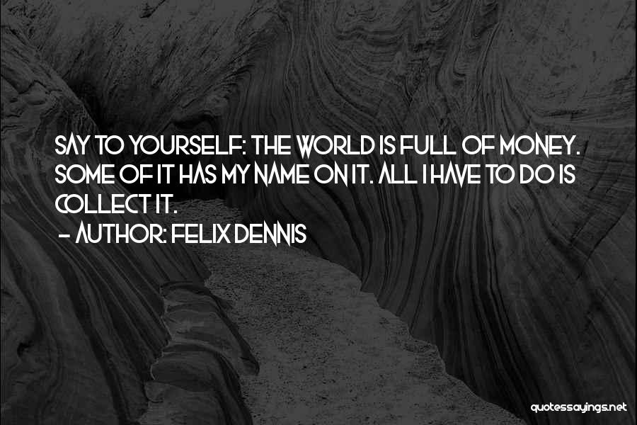 Felix Dennis Quotes: Say To Yourself: The World Is Full Of Money. Some Of It Has My Name On It. All I Have