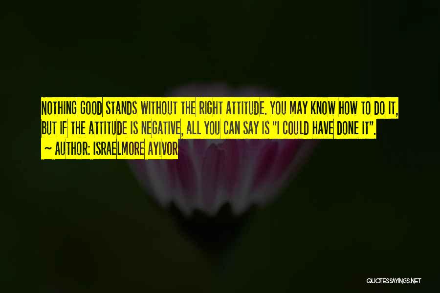 Israelmore Ayivor Quotes: Nothing Good Stands Without The Right Attitude. You May Know How To Do It, But If The Attitude Is Negative,