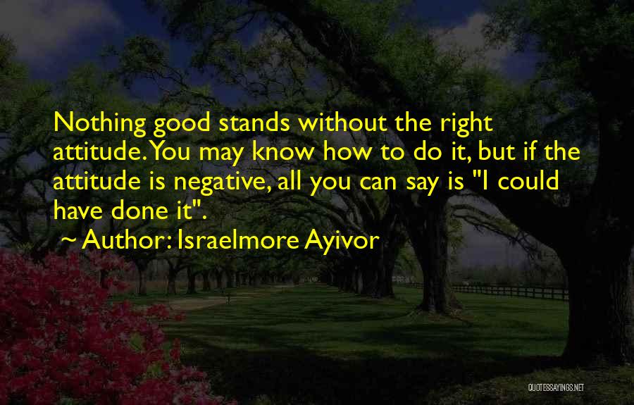 Israelmore Ayivor Quotes: Nothing Good Stands Without The Right Attitude. You May Know How To Do It, But If The Attitude Is Negative,