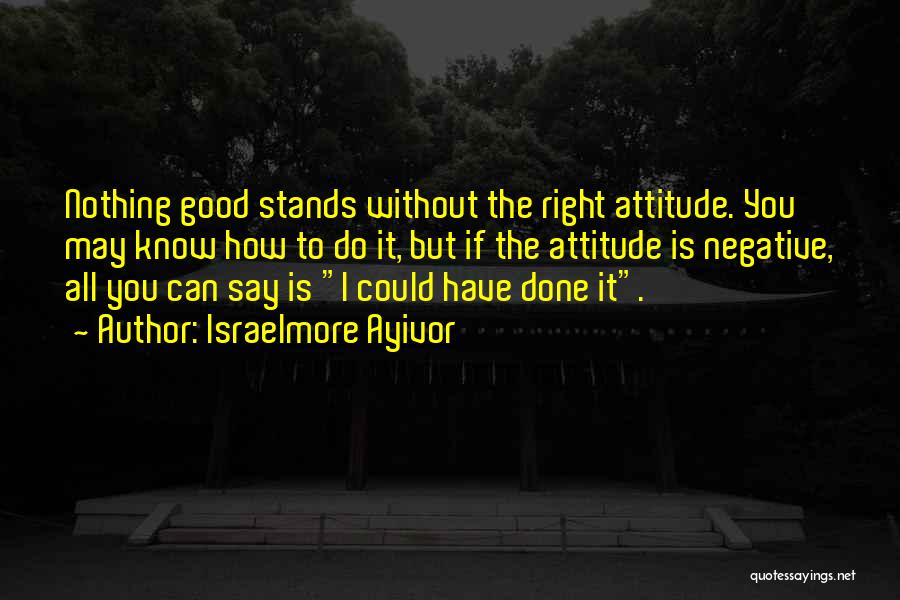 Israelmore Ayivor Quotes: Nothing Good Stands Without The Right Attitude. You May Know How To Do It, But If The Attitude Is Negative,