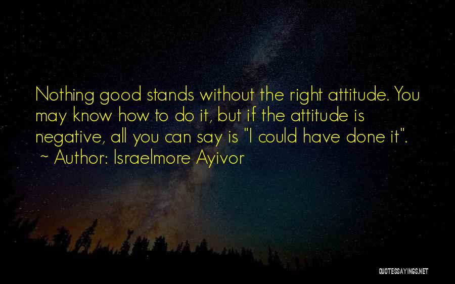 Israelmore Ayivor Quotes: Nothing Good Stands Without The Right Attitude. You May Know How To Do It, But If The Attitude Is Negative,