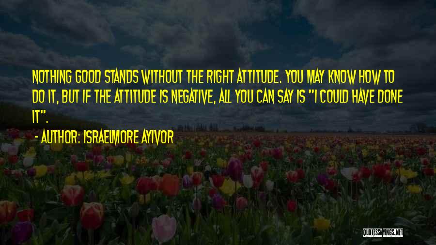 Israelmore Ayivor Quotes: Nothing Good Stands Without The Right Attitude. You May Know How To Do It, But If The Attitude Is Negative,