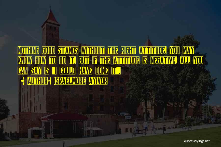 Israelmore Ayivor Quotes: Nothing Good Stands Without The Right Attitude. You May Know How To Do It, But If The Attitude Is Negative,