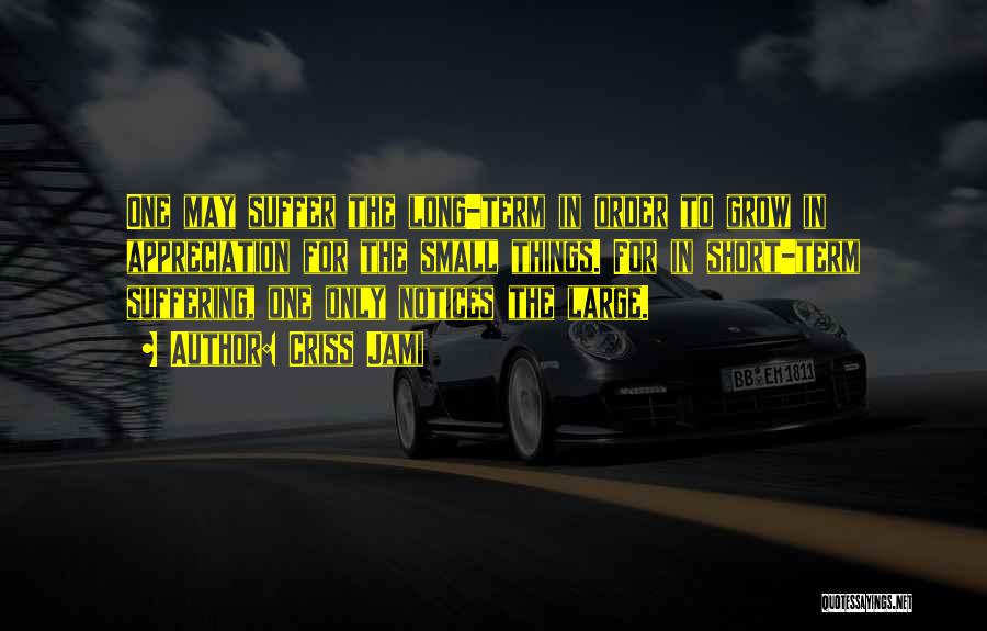 Criss Jami Quotes: One May Suffer The Long-term In Order To Grow In Appreciation For The Small Things. For In Short-term Suffering, One