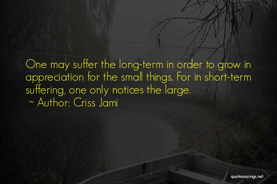 Criss Jami Quotes: One May Suffer The Long-term In Order To Grow In Appreciation For The Small Things. For In Short-term Suffering, One