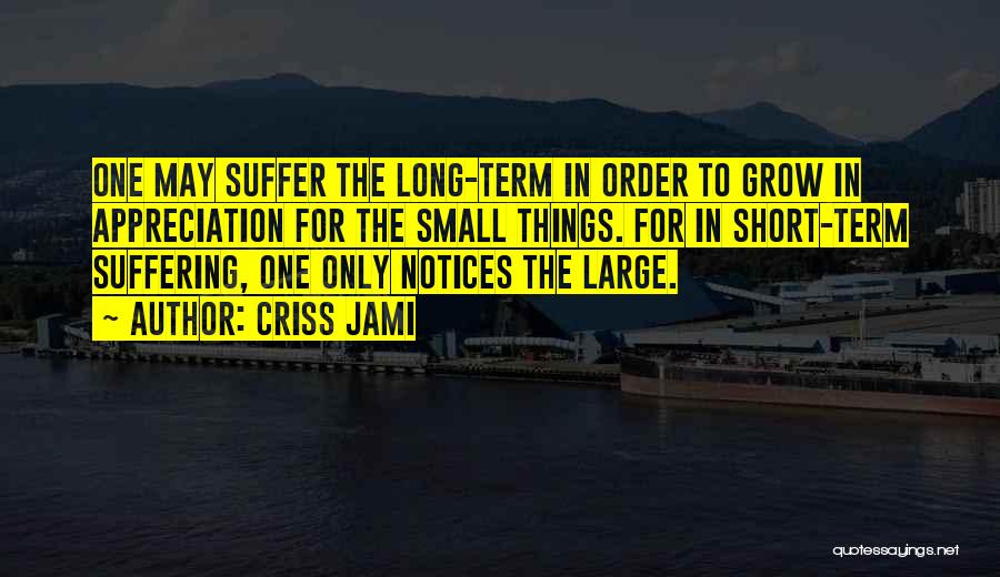 Criss Jami Quotes: One May Suffer The Long-term In Order To Grow In Appreciation For The Small Things. For In Short-term Suffering, One