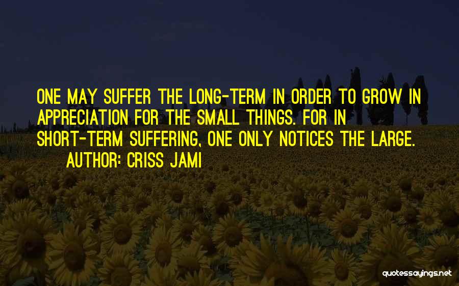 Criss Jami Quotes: One May Suffer The Long-term In Order To Grow In Appreciation For The Small Things. For In Short-term Suffering, One