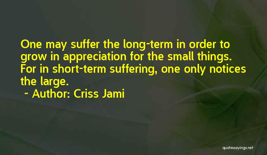 Criss Jami Quotes: One May Suffer The Long-term In Order To Grow In Appreciation For The Small Things. For In Short-term Suffering, One