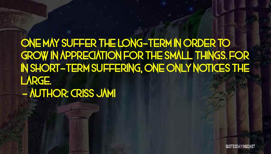 Criss Jami Quotes: One May Suffer The Long-term In Order To Grow In Appreciation For The Small Things. For In Short-term Suffering, One