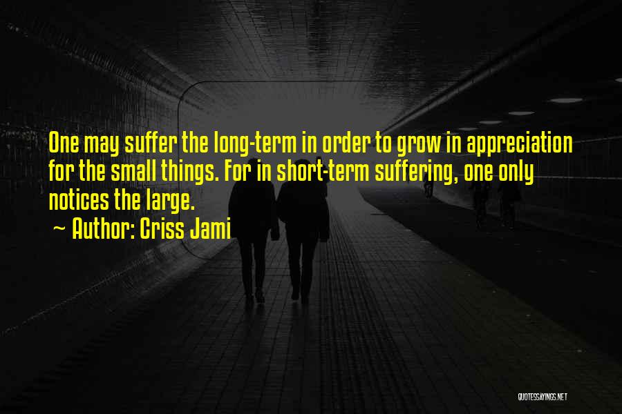 Criss Jami Quotes: One May Suffer The Long-term In Order To Grow In Appreciation For The Small Things. For In Short-term Suffering, One