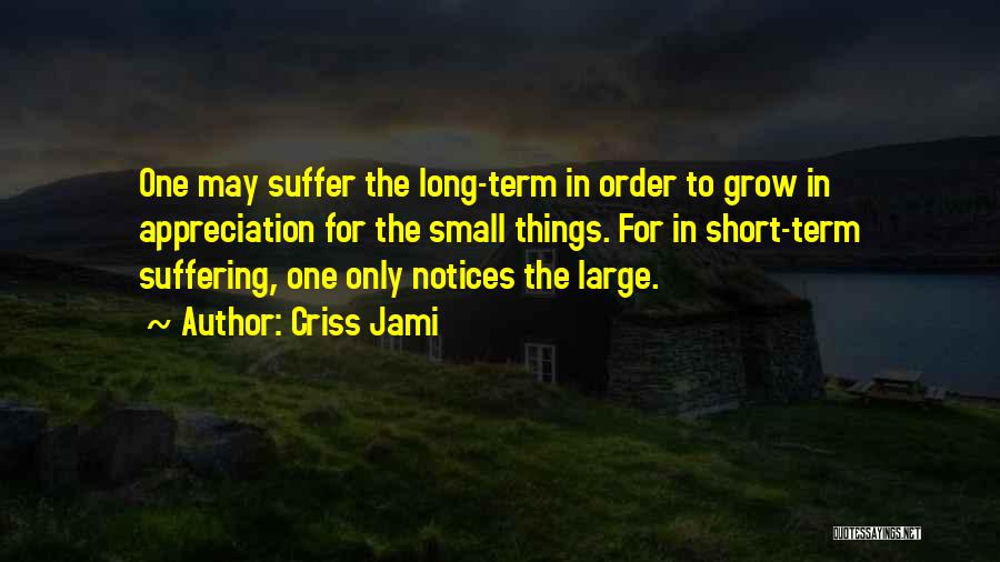 Criss Jami Quotes: One May Suffer The Long-term In Order To Grow In Appreciation For The Small Things. For In Short-term Suffering, One