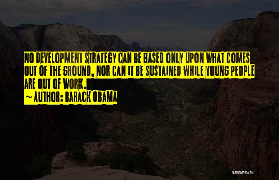 Barack Obama Quotes: No Development Strategy Can Be Based Only Upon What Comes Out Of The Ground, Nor Can It Be Sustained While