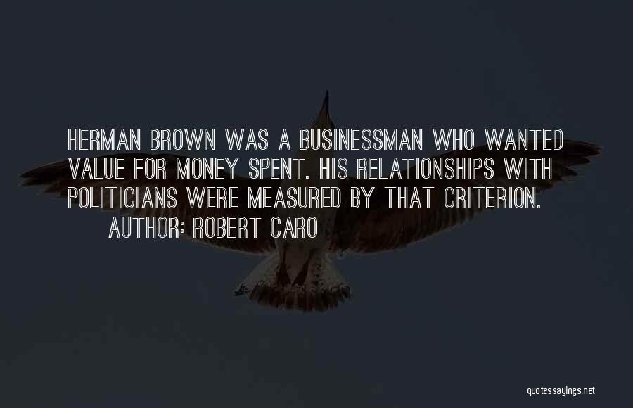 Robert Caro Quotes: Herman Brown Was A Businessman Who Wanted Value For Money Spent. His Relationships With Politicians Were Measured By That Criterion.