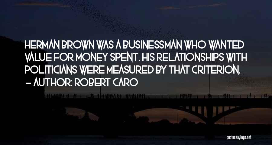 Robert Caro Quotes: Herman Brown Was A Businessman Who Wanted Value For Money Spent. His Relationships With Politicians Were Measured By That Criterion.