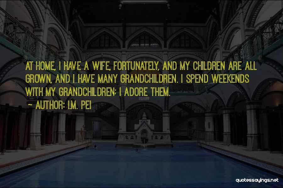 I.M. Pei Quotes: At Home, I Have A Wife, Fortunately, And My Children Are All Grown, And I Have Many Grandchildren. I Spend
