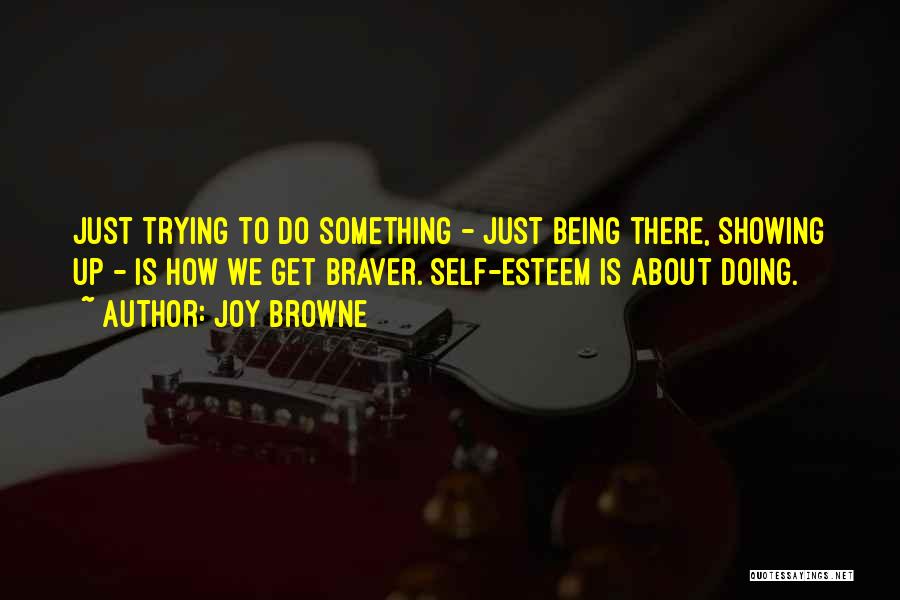 Joy Browne Quotes: Just Trying To Do Something - Just Being There, Showing Up - Is How We Get Braver. Self-esteem Is About