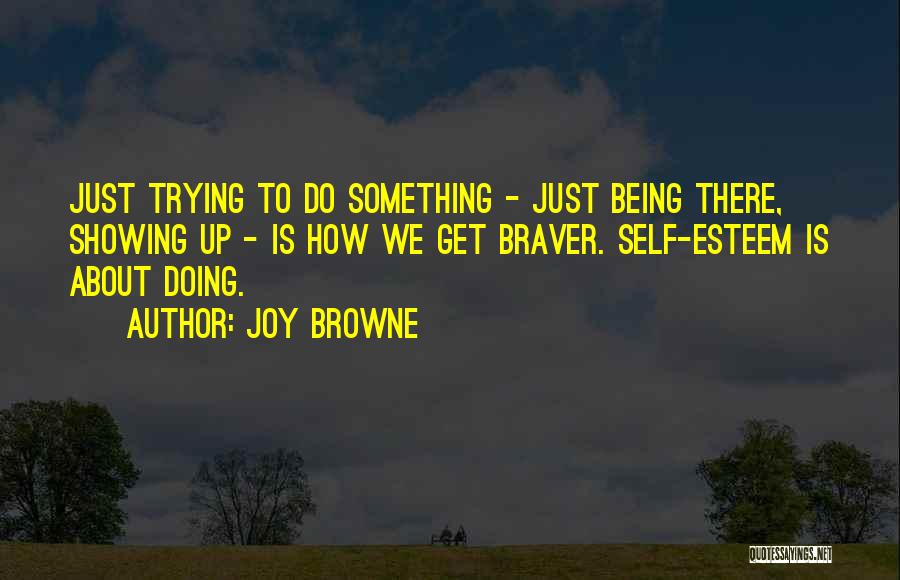 Joy Browne Quotes: Just Trying To Do Something - Just Being There, Showing Up - Is How We Get Braver. Self-esteem Is About