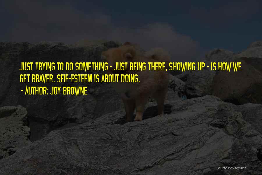 Joy Browne Quotes: Just Trying To Do Something - Just Being There, Showing Up - Is How We Get Braver. Self-esteem Is About