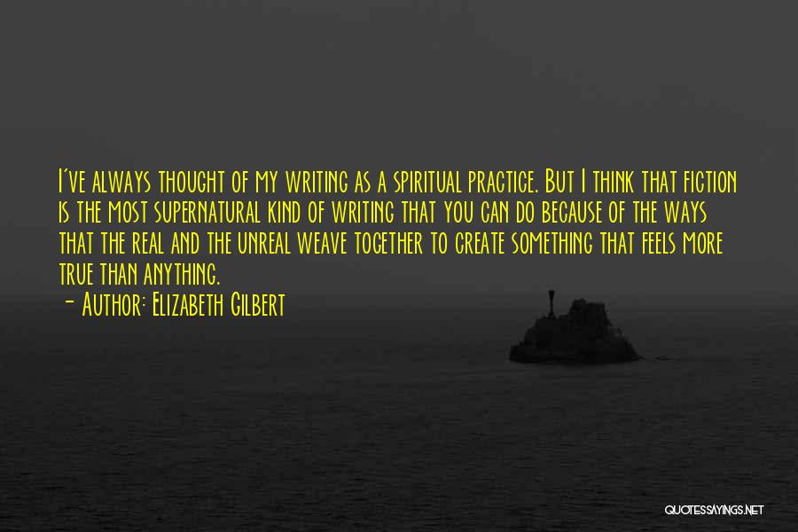 Elizabeth Gilbert Quotes: I've Always Thought Of My Writing As A Spiritual Practice. But I Think That Fiction Is The Most Supernatural Kind