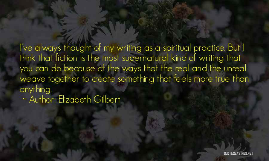 Elizabeth Gilbert Quotes: I've Always Thought Of My Writing As A Spiritual Practice. But I Think That Fiction Is The Most Supernatural Kind