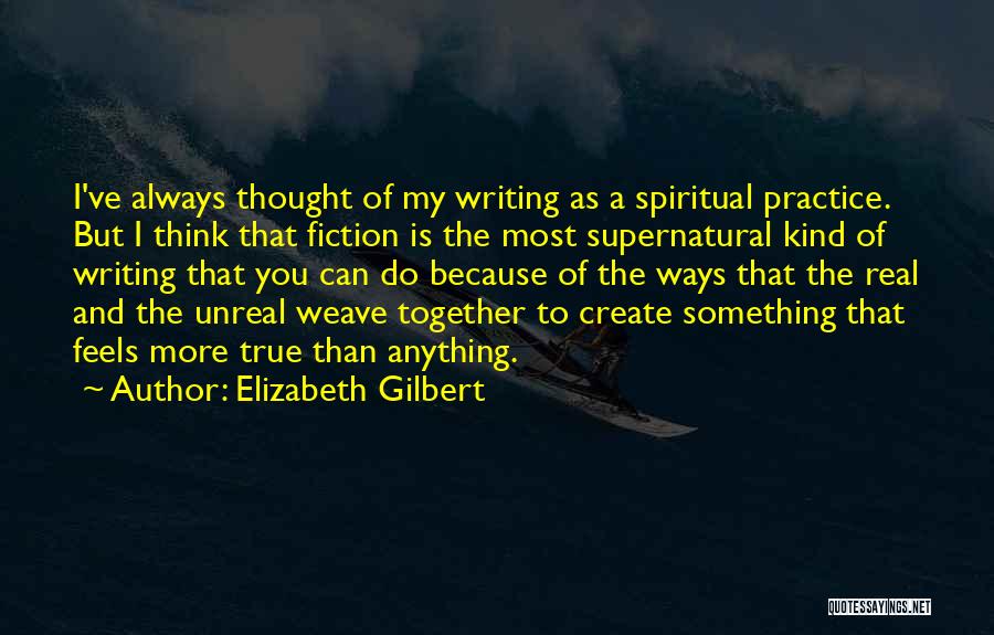 Elizabeth Gilbert Quotes: I've Always Thought Of My Writing As A Spiritual Practice. But I Think That Fiction Is The Most Supernatural Kind