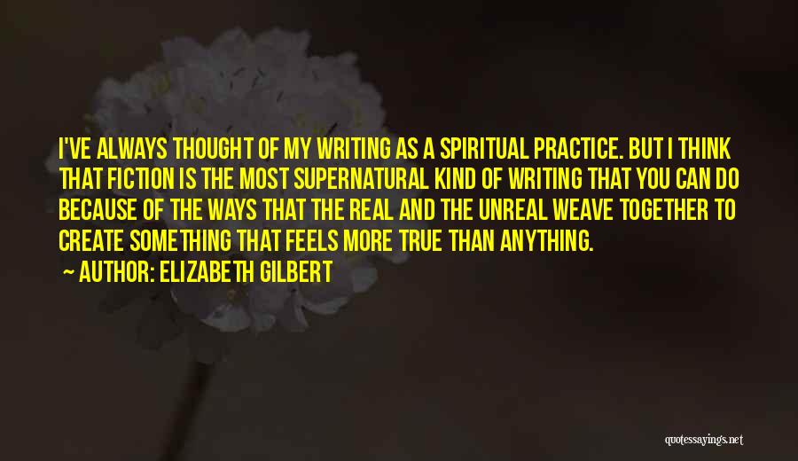 Elizabeth Gilbert Quotes: I've Always Thought Of My Writing As A Spiritual Practice. But I Think That Fiction Is The Most Supernatural Kind