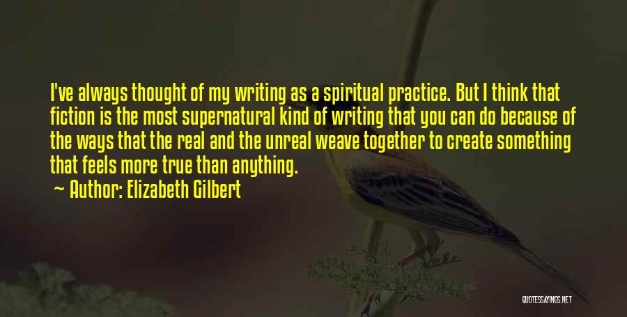 Elizabeth Gilbert Quotes: I've Always Thought Of My Writing As A Spiritual Practice. But I Think That Fiction Is The Most Supernatural Kind