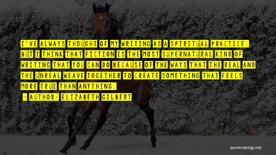 Elizabeth Gilbert Quotes: I've Always Thought Of My Writing As A Spiritual Practice. But I Think That Fiction Is The Most Supernatural Kind