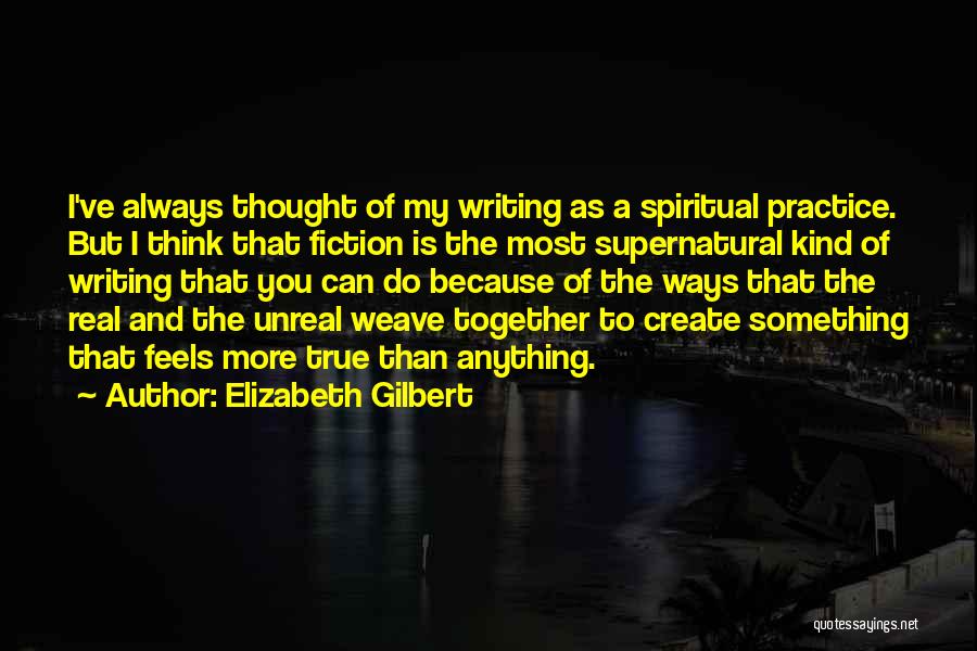 Elizabeth Gilbert Quotes: I've Always Thought Of My Writing As A Spiritual Practice. But I Think That Fiction Is The Most Supernatural Kind