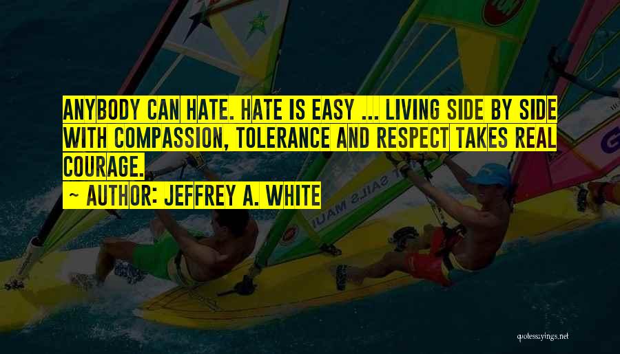 Jeffrey A. White Quotes: Anybody Can Hate. Hate Is Easy ... Living Side By Side With Compassion, Tolerance And Respect Takes Real Courage.