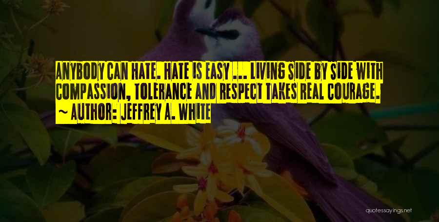 Jeffrey A. White Quotes: Anybody Can Hate. Hate Is Easy ... Living Side By Side With Compassion, Tolerance And Respect Takes Real Courage.