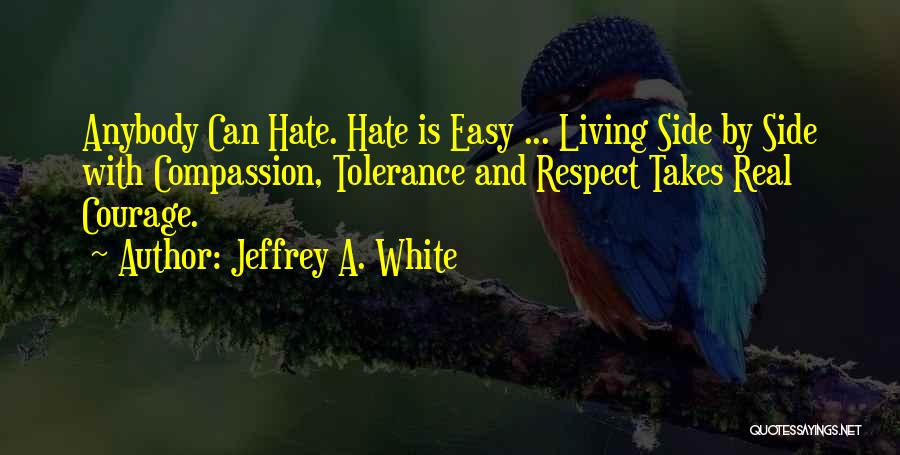 Jeffrey A. White Quotes: Anybody Can Hate. Hate Is Easy ... Living Side By Side With Compassion, Tolerance And Respect Takes Real Courage.