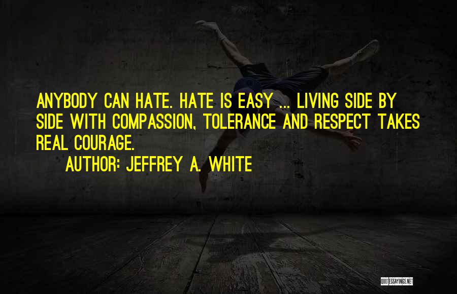 Jeffrey A. White Quotes: Anybody Can Hate. Hate Is Easy ... Living Side By Side With Compassion, Tolerance And Respect Takes Real Courage.