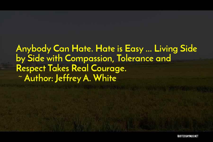 Jeffrey A. White Quotes: Anybody Can Hate. Hate Is Easy ... Living Side By Side With Compassion, Tolerance And Respect Takes Real Courage.