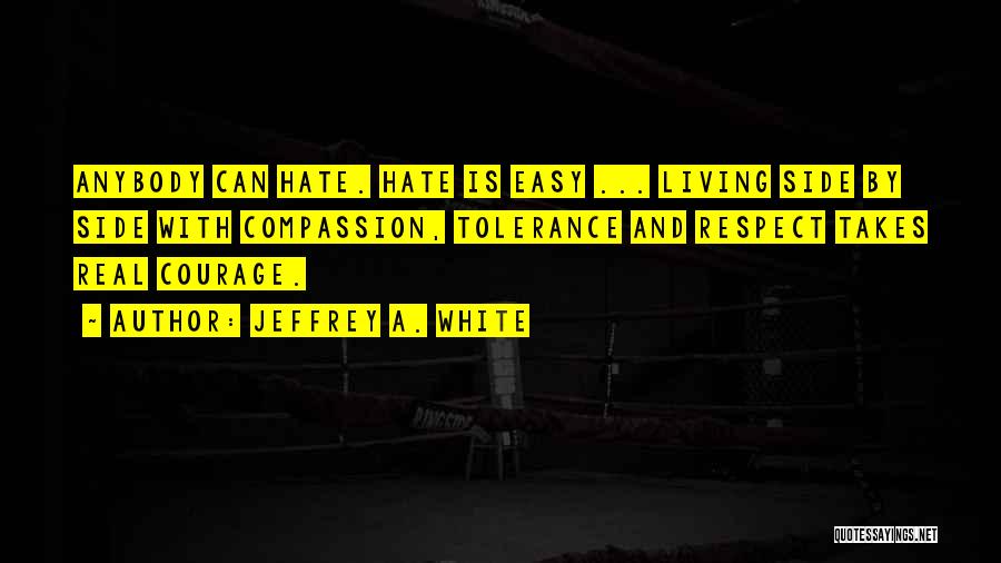 Jeffrey A. White Quotes: Anybody Can Hate. Hate Is Easy ... Living Side By Side With Compassion, Tolerance And Respect Takes Real Courage.