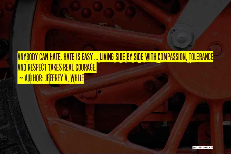 Jeffrey A. White Quotes: Anybody Can Hate. Hate Is Easy ... Living Side By Side With Compassion, Tolerance And Respect Takes Real Courage.