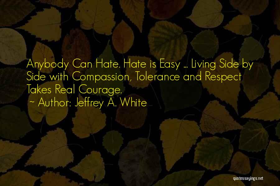 Jeffrey A. White Quotes: Anybody Can Hate. Hate Is Easy ... Living Side By Side With Compassion, Tolerance And Respect Takes Real Courage.