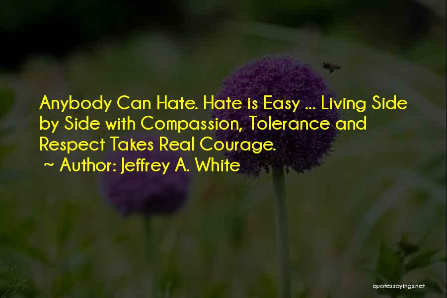 Jeffrey A. White Quotes: Anybody Can Hate. Hate Is Easy ... Living Side By Side With Compassion, Tolerance And Respect Takes Real Courage.