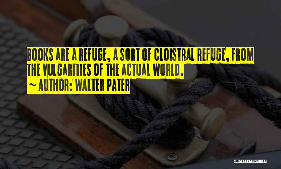 Walter Pater Quotes: Books Are A Refuge, A Sort Of Cloistral Refuge, From The Vulgarities Of The Actual World.