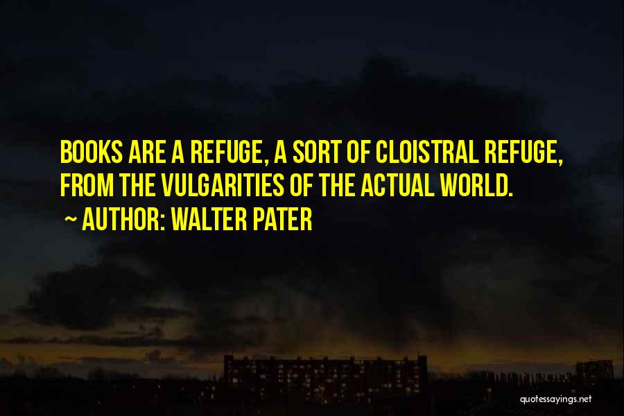 Walter Pater Quotes: Books Are A Refuge, A Sort Of Cloistral Refuge, From The Vulgarities Of The Actual World.