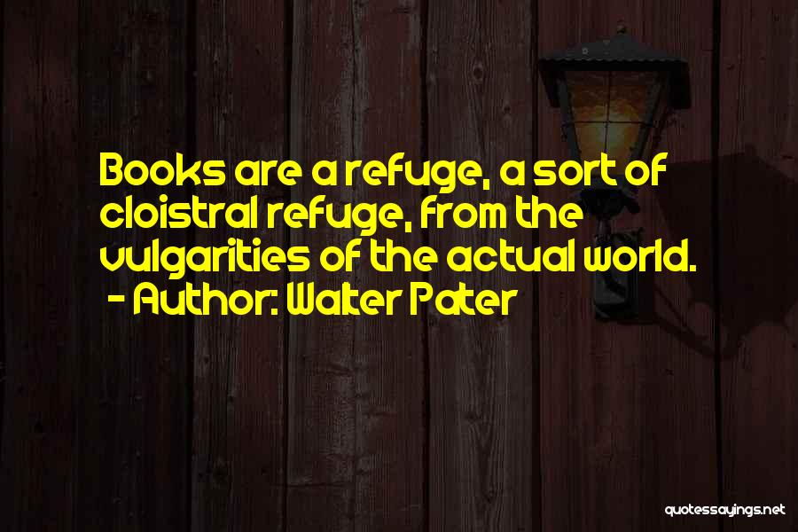 Walter Pater Quotes: Books Are A Refuge, A Sort Of Cloistral Refuge, From The Vulgarities Of The Actual World.