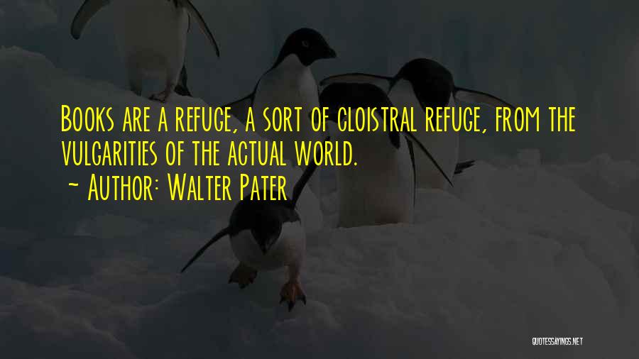 Walter Pater Quotes: Books Are A Refuge, A Sort Of Cloistral Refuge, From The Vulgarities Of The Actual World.