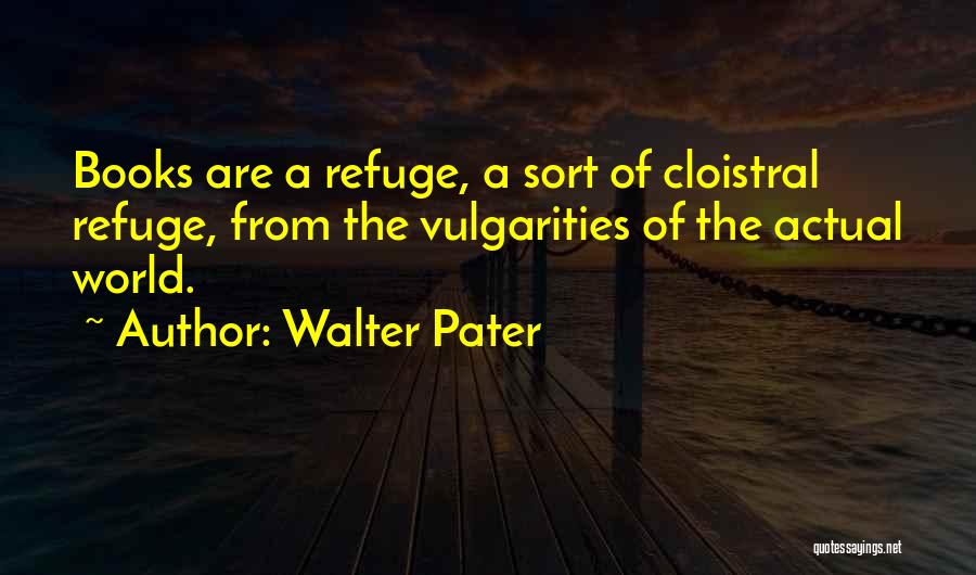 Walter Pater Quotes: Books Are A Refuge, A Sort Of Cloistral Refuge, From The Vulgarities Of The Actual World.