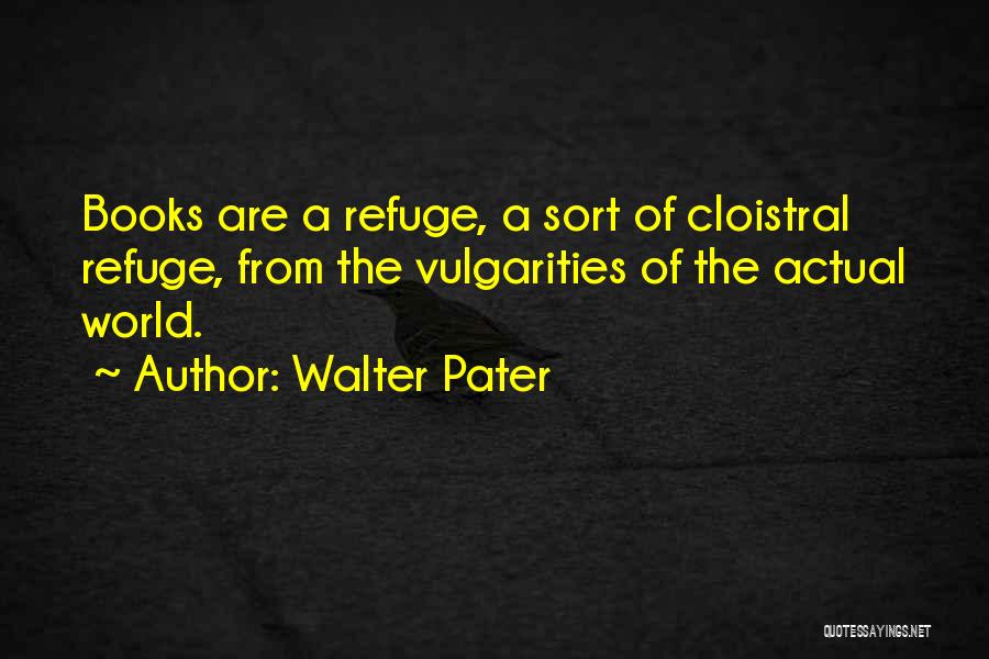 Walter Pater Quotes: Books Are A Refuge, A Sort Of Cloistral Refuge, From The Vulgarities Of The Actual World.