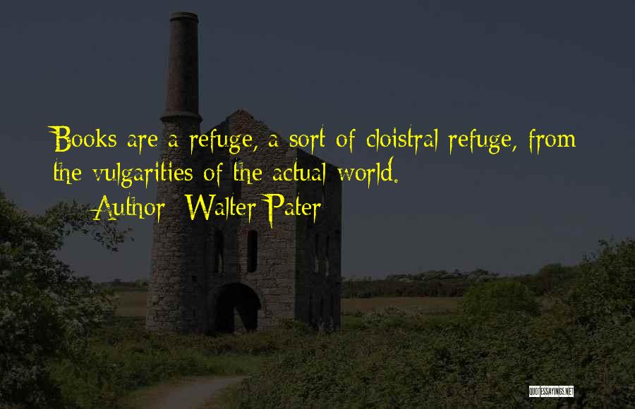 Walter Pater Quotes: Books Are A Refuge, A Sort Of Cloistral Refuge, From The Vulgarities Of The Actual World.