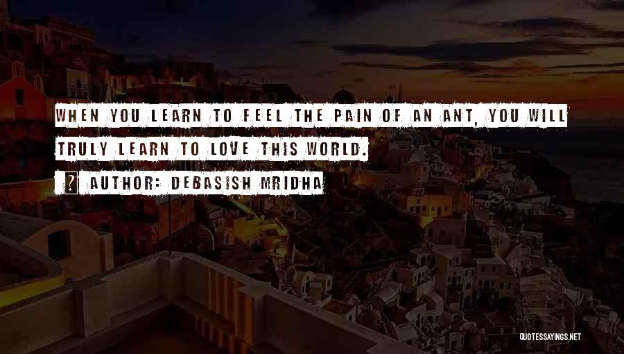 Debasish Mridha Quotes: When You Learn To Feel The Pain Of An Ant, You Will Truly Learn To Love This World.