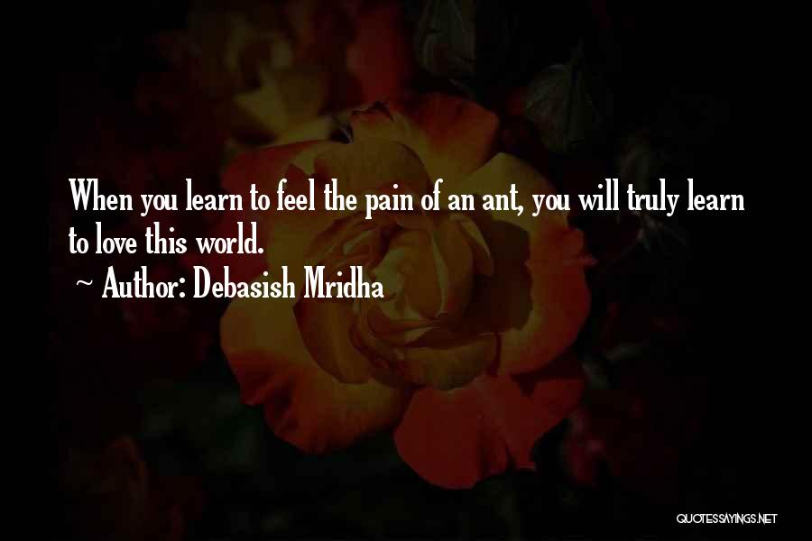 Debasish Mridha Quotes: When You Learn To Feel The Pain Of An Ant, You Will Truly Learn To Love This World.