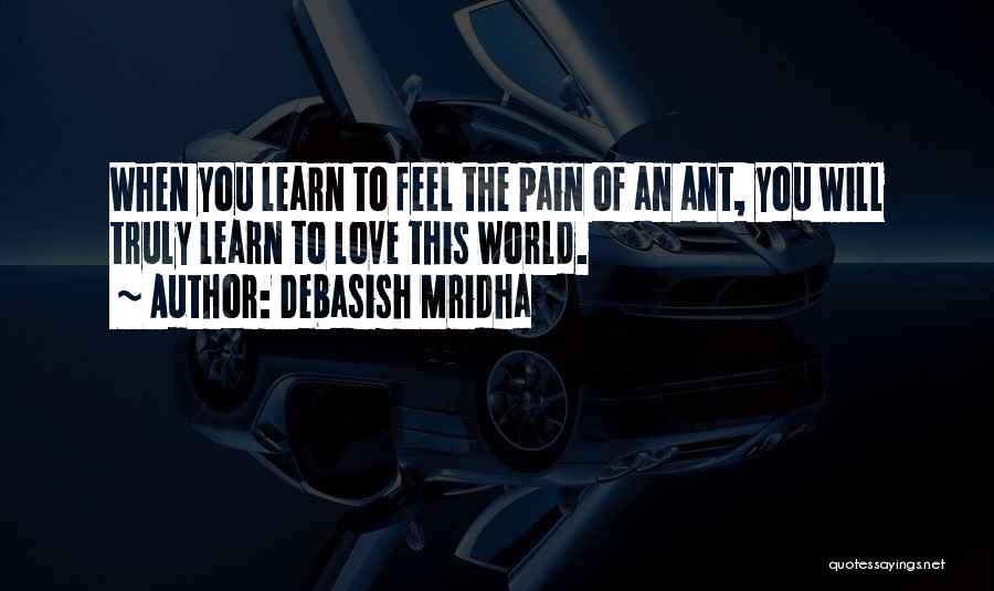 Debasish Mridha Quotes: When You Learn To Feel The Pain Of An Ant, You Will Truly Learn To Love This World.