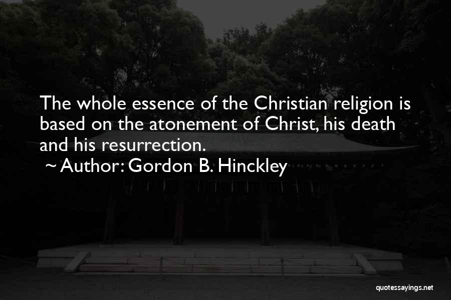 Gordon B. Hinckley Quotes: The Whole Essence Of The Christian Religion Is Based On The Atonement Of Christ, His Death And His Resurrection.