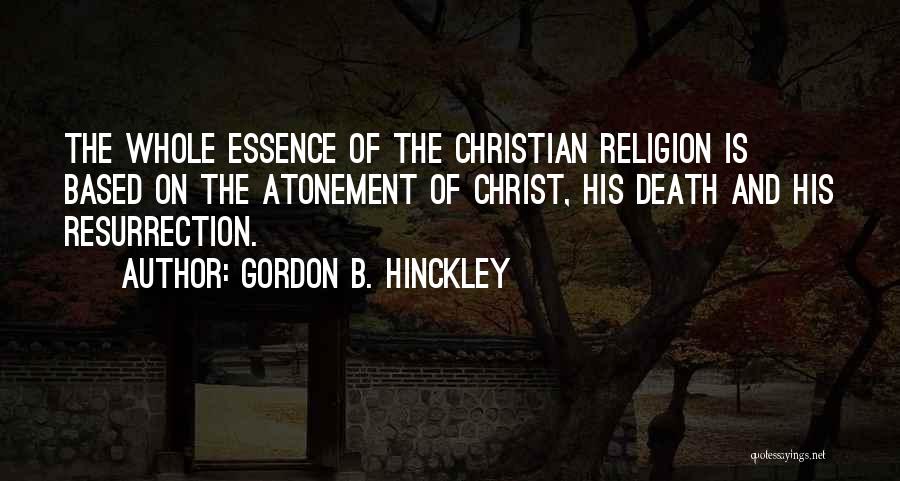 Gordon B. Hinckley Quotes: The Whole Essence Of The Christian Religion Is Based On The Atonement Of Christ, His Death And His Resurrection.